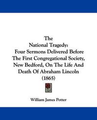 Cover image for The National Tragedy: Four Sermons Delivered Before The First Congregational Society, New Bedford, On The Life And Death Of Abraham Lincoln (1865)