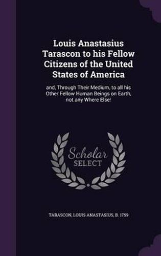 Cover image for Louis Anastasius Tarascon to His Fellow Citizens of the United States of America: And, Through Their Medium, to All His Other Fellow Human Beings on Earth, Not Any Where Else!