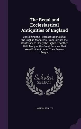 Cover image for The Regal and Ecclesiastical Antiquities of England: Containing the Representations of All the English Monarchs, from Edward the Confessor to Henry the Eighth, Together with Many of the Great Persons That Were Eminent Under Their Several Reigns