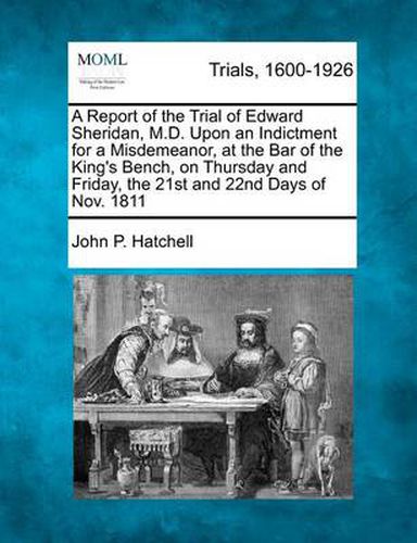 Cover image for A Report of the Trial of Edward Sheridan, M.D. Upon an Indictment for a Misdemeanor, at the Bar of the King's Bench, on Thursday and Friday, the 21st and 22nd Days of Nov. 1811