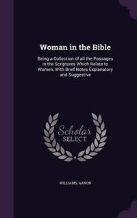 Cover image for Woman in the Bible: Being a Collection of All the Passages in the Scriptures Which Relate to Women, with Brief Notes Explanatory and Suggestive