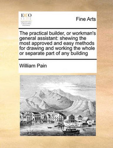 Cover image for The Practical Builder, or Workman's General Assistant: Shewing the Most Approved and Easy Methods for Drawing and Working the Whole or Separate Part of Any Building