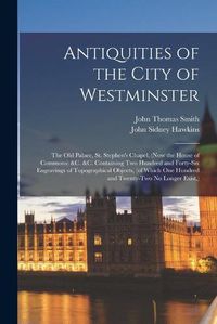 Cover image for Antiquities of the City of Westminster; the Old Palace, St. Stephen's Chapel, (now the House of Commons) &c. &c. Containing Two Hundred and Forty-six Engravings of Topographical Objects, (of Which One Hundred and Twenty-two No Longer Exist, )