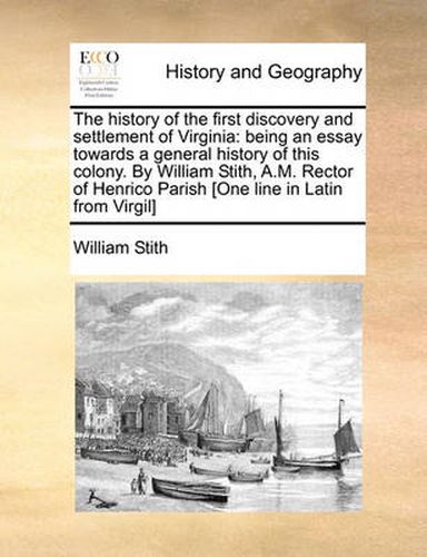 Cover image for The History of the First Discovery and Settlement of Virginia: Being an Essay Towards a General History of This Colony. by William Stith, A.M. Rector of Henrico Parish [One Line in Latin from Virgil]