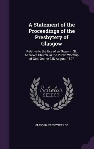 Cover image for A Statement of the Proceedings of the Presbytery of Glasgow: Relative to the Use of an Organ in St. Andrew's Church, in the Public Worship of God, on the 23d August, 1807