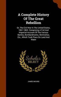 Cover image for A Complete History of the Great Rebellion: Or, the Civil War in the United States, 1861-1865. Comprising a Full and Impartial Account of the Various Battles, Bombardments, Skirmishes, Etc., Which Took Place on Land and Water