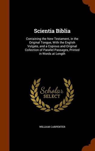 Scientia Biblia: Containing the New Testament, in the Original Tongue, with the English Vulgate, and a Copious and Original Collection of Parallel Passages, Printed in Words at Length