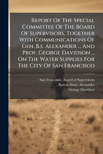 Cover image for Report Of The Special Committee Of The Board Of Supervisors, Together With Communications Of Gen. B.s. Alexander ... And Prof. George Davidson ... On The Water Supplies For The City Of San Francisco