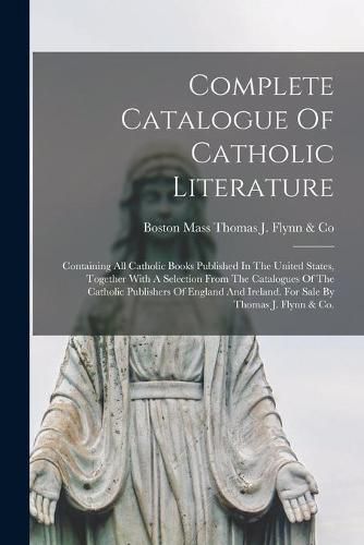 Cover image for Complete Catalogue Of Catholic Literature: Containing All Catholic Books Published In The United States, Together With A Selection From The Catalogues Of The Catholic Publishers Of England And Ireland. For Sale By Thomas J. Flynn & Co.