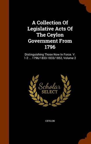 A Collection of Legislative Acts of the Ceylon Government from 1796: Distinguishing Those Now in Force. V. 1-2 ... 1796/1833-1833/1852, Volume 2