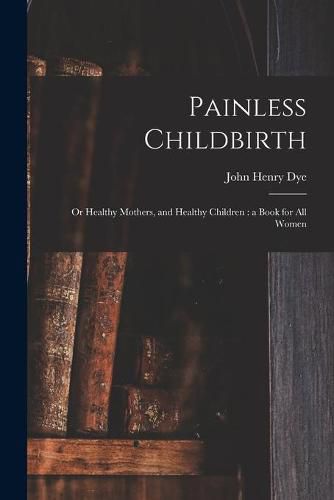 Cover image for Painless Childbirth: or Healthy Mothers, and Healthy Children: a Book for All Women