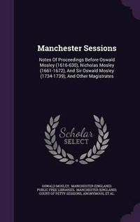 Cover image for Manchester Sessions: Notes of Proceedings Before Oswald Mosley (1616-630), Nicholas Mosley (1661-1672), and Sir Oswald Mosley (1734-1739), and Other Magistrates