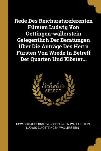 Rede Des Reichsratsreferenten Fuersten Ludwig Von Oettingen-wallerstein Gelegentlich Der Beratungen UEber Die Antraege Des Herrn Fuersten Von Wrede In Betreff Der Quarten Und Kloester...