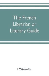 Cover image for The French librarian or Literary guide, pointing out the best works of the principal writers of France, in every branch of literature; with criticisms, personal anecdotes, and bibliographical notices; preceded by a sketch of the progress of French literature