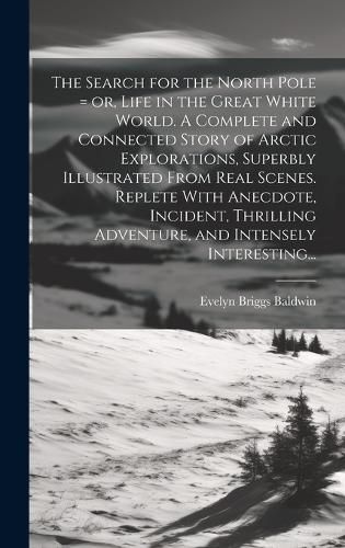 Cover image for The Search for the North Pole = or, Life in the Great White World. A Complete and Connected Story of Arctic Explorations, Superbly Illustrated From Real Scenes. Replete With Anecdote, Incident, Thrilling Adventure, and Intensely Interesting...