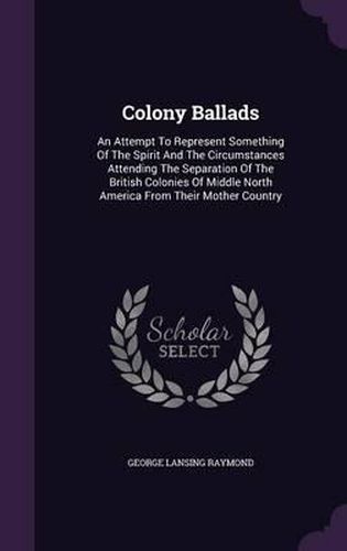 Colony Ballads: An Attempt to Represent Something of the Spirit and the Circumstances Attending the Separation of the British Colonies of Middle North America from Their Mother Country