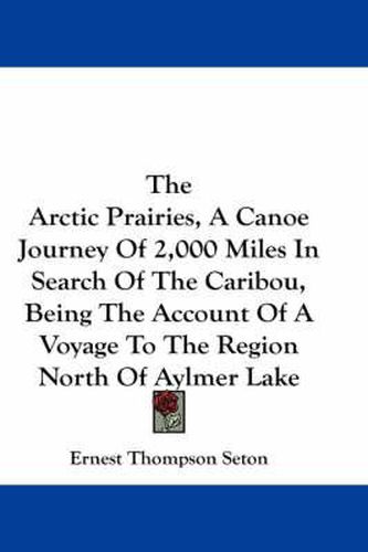 Cover image for The Arctic Prairies, A Canoe Journey Of 2,000 Miles In Search Of The Caribou, Being The Account Of A Voyage To The Region North Of Aylmer Lake