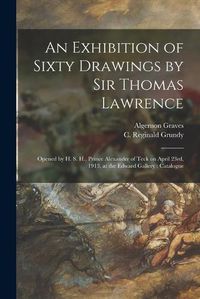 Cover image for An Exhibition of Sixty Drawings by Sir Thomas Lawrence: Opened by H. S. H., Prince Alexander of Teck on April 23rd, 1913, at the Edward Gallery: Catalogue