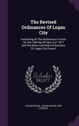 Cover image for The Revised Ordinances of Logan City: Containing All the Ordinances in Force on the 18th Day of April, A.D. 1877 and the Rules and Order of Business of Logan City Council