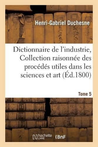 Dictionnaire de l'Industrie, Ou Collection Raisonnee Des Procedes Utiles Dans Les Sciences Tome 5: Et Dans l'Art.