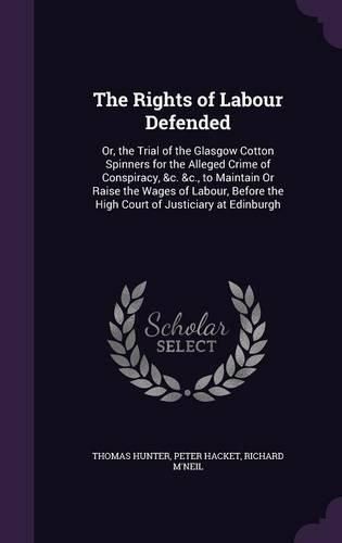 The Rights of Labour Defended: Or, the Trial of the Glasgow Cotton Spinners for the Alleged Crime of Conspiracy, &C. &C., to Maintain or Raise the Wages of Labour, Before the High Court of Justiciary at Edinburgh