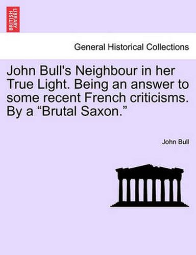 Cover image for John Bull's Neighbour in Her True Light. Being an Answer to Some Recent French Criticisms. by a Brutal Saxon.