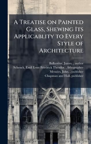 Cover image for A Treatise on Painted Glass, Shewing Its Applicablity to Every Style of Architecture