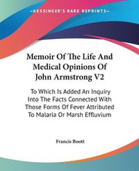 Cover image for Memoir of the Life and Medical Opinions of John Armstrong V2: To Which Is Added an Inquiry Into the Facts Connected with Those Forms of Fever Attributed to Malaria or Marsh Effluvium