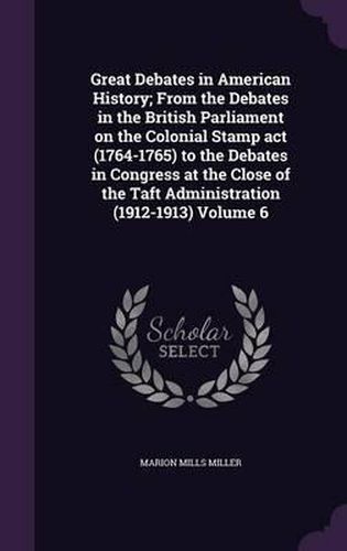 Great Debates in American History; From the Debates in the British Parliament on the Colonial Stamp ACT (1764-1765) to the Debates in Congress at the Close of the Taft Administration (1912-1913) Volume 6