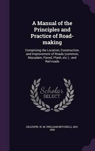 Cover image for A Manual of the Principles and Practice of Road-Making: Comprising the Location, Construction, and Improvement of Roads (Common, MacAdam, Paved, Plank, Etc.); And Rail-Roads