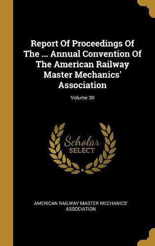 Cover image for Report Of Proceedings Of The ... Annual Convention Of The American Railway Master Mechanics' Association; Volume 30