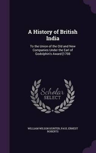 A History of British India: To the Union of the Old and New Companies Under the Earl of Godolphin's Award [1708