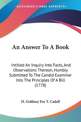 Cover image for An Answer To A Book: Intitled An Inquiry Into Facts, And Observations Thereon, Humbly Submitted To The Candid Examiner Into The Principles Of A Bill (1778)