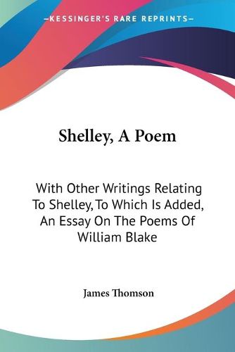 Shelley, a Poem: With Other Writings Relating to Shelley, to Which Is Added, an Essay on the Poems of William Blake