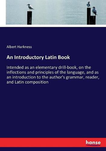 An Introductory Latin Book: Intended as an elementary drill-book, on the inflections and principles of the language, and as an introduction to the author's grammar, reader, and Latin composition