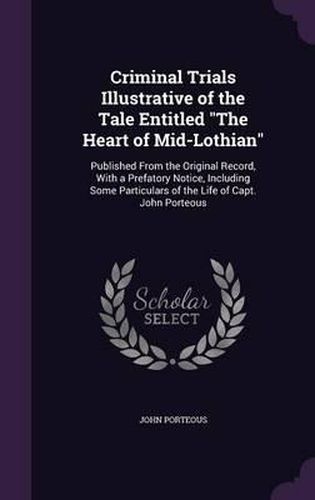 Cover image for Criminal Trials Illustrative of the Tale Entitled the Heart of Mid-Lothian: Published from the Original Record, with a Prefatory Notice, Including Some Particulars of the Life of Capt. John Porteous