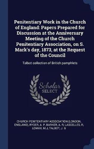 Penitentiary Work in the Church of England: Papers Prepared for Discussion at the Anniversary Meeting of the Church Penitentiary Association, on S. Mark's Day, 1873, at the Request of the Council: Talbot Collection of British Pamphlets