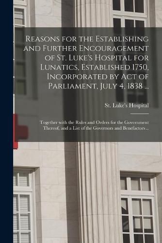 Cover image for Reasons for the Establishing and Further Encouragement of St. Luke's Hospital for Lunatics, Established 1750, Incorporated by Act of Parliament, July 4, 1838 ...: Together With the Rules and Orders for the Government Thereof, and a List of The...