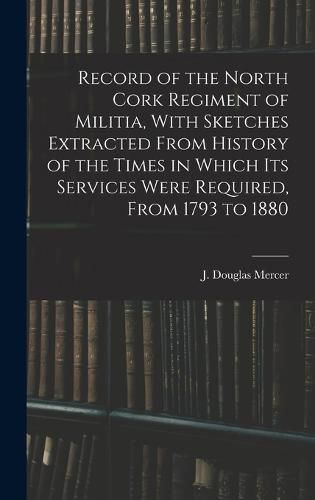 Record of the North Cork Regiment of Militia, With Sketches Extracted From History of the Times in Which its Services Were Required, From 1793 to 1880