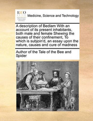 Cover image for A Description of Bedlam with an Account of Its Present Inhabitants, Both Male and Female Shewing the Causes of Their Confinement, to Which Is Subjoin'd, an Essay Upon the Nature, Causes and Cure of Madness