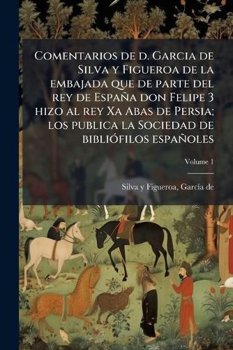 Cover image for Comentarios de D. Garcia de Silva y Figueroa de La Embajada Que de Parte del Rey de Espa a Don Felipe 3 Hizo Al Rey XA Abas de Persia; Los Publica La Sociedad de Bibli Filos Espa Oles Volume 1