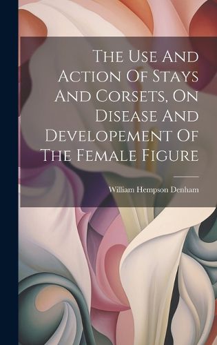 Cover image for The Use And Action Of Stays And Corsets, On Disease And Developement Of The Female Figure