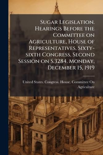 Cover image for Sugar Legislation. Hearings Before the Committee on Agriculture, House of Representatives, Sixty-Sixth Congress, Second Session on S.3284. Monday, December 15, 1919