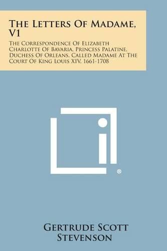 The Letters of Madame, V1: The Correspondence of Elizabeth Charlotte of Bavaria, Princess Palatine, Duchess of Orleans, Called Madame at the Cour