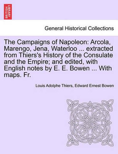 Cover image for The Campaigns of Napoleon: Arcola, Marengo, Jena, Waterloo ... Extracted from Thiers's History of the Consulate and the Empire; And Edited, with English Notes by E. E. Bowen ... with Maps. Fr.Vol.I