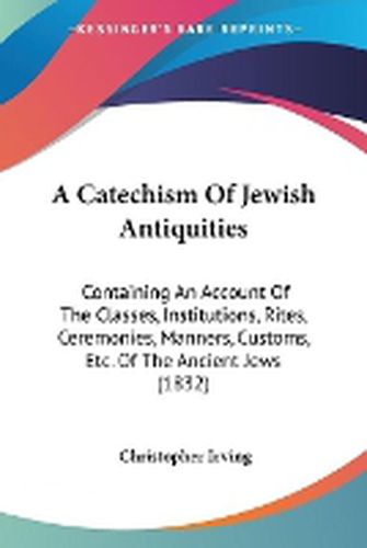 Cover image for A Catechism Of Jewish Antiquities: Containing An Account Of The Classes, Institutions, Rites, Ceremonies, Manners, Customs, Etc. Of The Ancient Jews (1832)