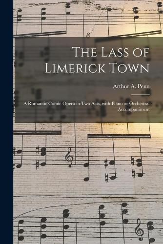 Cover image for The Lass of Limerick Town: a Romantic Comic Opera in Two Acts, With Piano or Orchestral Accompaniment