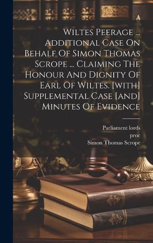 Cover image for Wiltes Peerage ... Additional Case On Behalf Of Simon Thomas Scrope ... Claiming The Honour And Dignity Of Earl Of Wiltes. [with] Supplemental Case [and] Minutes Of Evidence