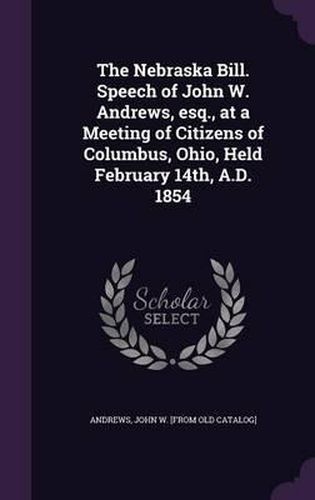 The Nebraska Bill. Speech of John W. Andrews, Esq., at a Meeting of Citizens of Columbus, Ohio, Held February 14th, A.D. 1854