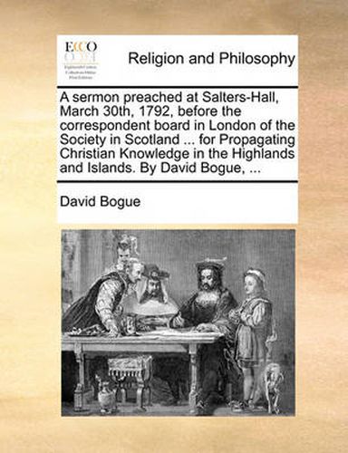 Cover image for A Sermon Preached at Salters-Hall, March 30th, 1792, Before the Correspondent Board in London of the Society in Scotland ... for Propagating Christian Knowledge in the Highlands and Islands. by David Bogue, ...